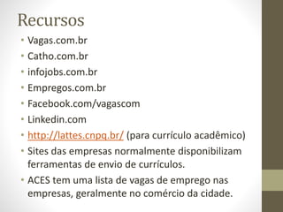 Recursos
• Vagas.com.br
• Catho.com.br
• infojobs.com.br
• Empregos.com.br
• Facebook.com/vagascom
• Linkedin.com
• http://lattes.cnpq.br/ (para currículo acadêmico)
• Sites das empresas normalmente disponibilizam
ferramentas de envio de currículos.
• ACES tem uma lista de vagas de emprego nas
empresas, geralmente no comércio da cidade.
 