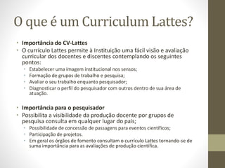 O que é um Curriculum Lattes?
• Importância do CV-Lattes
• O currículo Lattes permite à Instituição uma fácil visão e avaliação
curricular dos docentes e discentes contemplando os seguintes
pontos:
• Estabelecer uma imagem institucional nos sensos;
• Formação de grupos de trabalho e pesquisa;
• Avaliar o seu trabalho enquanto pesquisador;
• Diagnosticar o perfil do pesquisador com outros dentro de sua área de
atuação.
• Importância para o pesquisador
• Possibilita a visibilidade da produção docente por grupos de
pesquisa consulta em qualquer lugar do pais;
• Possibilidade de concessão de passagens para eventos científicos;
• Participação de projetos.
• Em geral os órgãos de fomento consultam o currículo Lattes tornando-se de
suma importância para as avaliações de produção científica.
 