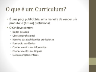 O que é um Curriculum?
• É uma peça publicitária, uma maneira de vender um
produto: o (futuro) profissional;
• O CV deve conter:
• Dados pessoais
• Objetivo profissional
• Resumo das qualificações profissionais
• Formação acadêmica
• Conhecimentos em informática
• Conhecimentos em Línguas
• Cursos complementares
 