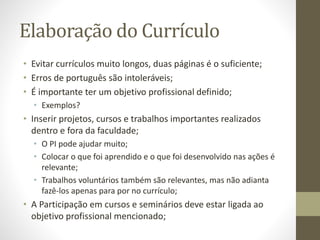 Elaboração do Currículo
• Evitar currículos muito longos, duas páginas é o suficiente;
• Erros de português são intoleráveis;
• É importante ter um objetivo profissional definido;
• Exemplos?
• Inserir projetos, cursos e trabalhos importantes realizados
dentro e fora da faculdade;
• O PI pode ajudar muito;
• Colocar o que foi aprendido e o que foi desenvolvido nas ações é
relevante;
• Trabalhos voluntários também são relevantes, mas não adianta
fazê-los apenas para por no currículo;
• A Participação em cursos e seminários deve estar ligada ao
objetivo profissional mencionado;
 