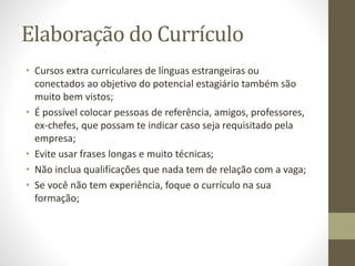 Elaboração do Currículo
• Cursos extra curriculares de línguas estrangeiras ou
conectados ao objetivo do potencial estagiário também são
muito bem vistos;
• É possível colocar pessoas de referência, amigos, professores,
ex-chefes, que possam te indicar caso seja requisitado pela
empresa;
• Evite usar frases longas e muito técnicas;
• Não inclua qualificações que nada tem de relação com a vaga;
• Se você não tem experiência, foque o currículo na sua
formação;
 