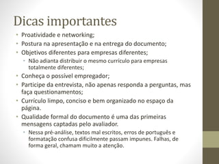 Dicas importantes
• Proatividade e networking;
• Postura na apresentação e na entrega do documento;
• Objetivos diferentes para empresas diferentes;
• Não adianta distribuir o mesmo currículo para empresas
totalmente diferentes;
• Conheça o possível empregador;
• Participe da entrevista, não apenas responda a perguntas, mas
faça questionamentos;
• Currículo limpo, conciso e bem organizado no espaço da
página.
• Qualidade formal do documento é uma das primeiras
mensagens captadas pelo avaliador.
• Nessa pré-análise, textos mal escritos, erros de português e
formatação confusa dificilmente passam impunes. Falhas, de
forma geral, chamam muito a atenção.
 