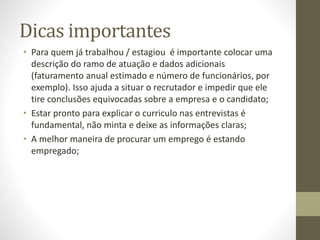 Dicas importantes
• Para quem já trabalhou / estagiou é importante colocar uma
descrição do ramo de atuação e dados adicionais
(faturamento anual estimado e número de funcionários, por
exemplo). Isso ajuda a situar o recrutador e impedir que ele
tire conclusões equivocadas sobre a empresa e o candidato;
• Estar pronto para explicar o curriculo nas entrevistas é
fundamental, não minta e deixe as informações claras;
• A melhor maneira de procurar um emprego é estando
empregado;
 