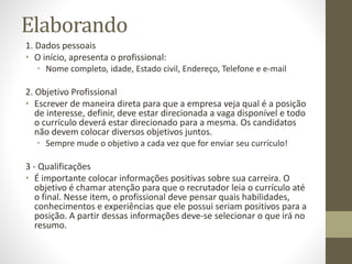 Elaborando
1. Dados pessoais
• O início, apresenta o profissional:
• Nome completo, idade, Estado civil, Endereço, Telefone e e-mail
2. Objetivo Profissional
• Escrever de maneira direta para que a empresa veja qual é a posição
de interesse, definir, deve estar direcionada a vaga disponível e todo
o currículo deverá estar direcionado para a mesma. Os candidatos
não devem colocar diversos objetivos juntos.
• Sempre mude o objetivo a cada vez que for enviar seu currículo!
3 - Qualificações
• É importante colocar informações positivas sobre sua carreira. O
objetivo é chamar atenção para que o recrutador leia o currículo até
o final. Nesse item, o profissional deve pensar quais habilidades,
conhecimentos e experiências que ele possui seriam positivos para a
posição. A partir dessas informações deve-se selecionar o que irá no
resumo.
 
