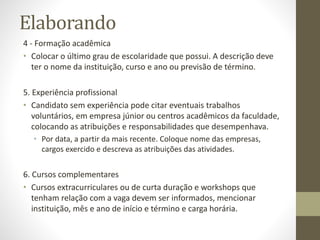 Elaborando
4 - Formação acadêmica
• Colocar o último grau de escolaridade que possui. A descrição deve
ter o nome da instituição, curso e ano ou previsão de término.
5. Experiência profissional
• Candidato sem experiência pode citar eventuais trabalhos
voluntários, em empresa júnior ou centros acadêmicos da faculdade,
colocando as atribuições e responsabilidades que desempenhava.
• Por data, a partir da mais recente. Coloque nome das empresas,
cargos exercido e descreva as atribuições das atividades.
6. Cursos complementares
• Cursos extracurriculares ou de curta duração e workshops que
tenham relação com a vaga devem ser informados, mencionar
instituição, mês e ano de início e término e carga horária.
 