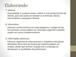 Elaborando
7. Idiomas
• Honestidade é a palavra chave, indicar o real conhecimento do
idioma, pois este pode ser testado na entrevista. Básico,
intermediário, avançado e fluente.
8. Informática
• Informar conhecimentos em cada programa e categorizá-los.
Os eventuais cursos podem ser colocados seguindo o padrão
usado nos cursos complementares.
9. Informações adicionais
• Informar experiências internacionais e trabalhos voluntários.
Atividades feitas fora do horário de trabalho podem ser
citadas, desde que tenham relação com o emprego ou
destaquem as qualidades do profissional.
 