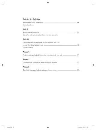Aula 7 e 8 – Apêndice
A bússola e o remo... novamente... ........................................................................................................... 207
Cristine Costa Barreto
Aula 9
Arquitetura da informação ............................................................................................................................ 217
Roberto Paes de Carvalho, Carlos Otoni Rabelo e Ana Paula Abreu Fialho
Aula 10
Etapas de produção de material didático impresso para EAD:
compartilhando uma experiência ...............................................................................................................243
Cristine Costa Barret
Anexo 1
Parâmetros de avaliação de elementos instrucionais de uma aula .............................................. 271
Anexo 2
Cronograma de Produção de Material Didático Impresso................................................................ 277
Anexo 3
Questionário para avaliação de aula por alunos e tutores............................................................... 285
iniciais.indd 10 10/10/2007, 10:19:11 AM
 