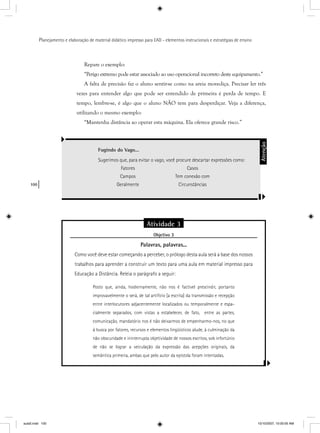 100
Planejamento e elaboração de material didático impresso para EAD - elementos instrucionais e estratégias de ensino
Repare o exemplo:
“Perigo extremo pode estar associado ao uso operacional incorreto deste equipamento.”
A falta de precisão faz o aluno sentir-se como na areia movediça. Precisar ler três
vezes para entender algo que pode ser entendido de primeira é perda de tempo. E
tempo, lembre-se, é algo que o aluno NÃO tem para desperdiçar. Veja a diferença,
utilizando o mesmo exemplo:
“Mantenha distância ao operar esta máquina. Ela oferece grande risco.”
Fugindo do Vago...
Sugerimos que, para evitar o vago, você procure descartar expressões como:
Fatores Casos
Campos Tem conexão com
Geralmente Circunstâncias
Atenção
Atividade 3
Objetivo 3j
Palavras, palavras...
Como você deve estar começando a perceber, o prólogo desta aula será a base dos nossos
trabalhos para aprender a construir um texto para uma aula em material impresso para
Educação a Distância. Releia o parágrafo a seguir:
Posto que, ainda, hodiernamente, não nos é factível prescindir, portanto
improvavelmente o será, de tal artifício [a escrita] da transmissão e recepção
entre interlocutores adjacentemente localizados ou temporalmente e espa-
cialmente separados, com vistas a estabelecer, de fato, entre as partes,
comunicação, mandatório nos é não deixarmos de empenharmo-nos, no que
à busca por fatores, recursos e elementos lingüísticos alude, à culminação da
não obscuridade e ininterrupta objetividade de nossos escritos, sob infortúnio
de não se lograr a veiculação da expressão das acepções originais, da
semântica primeira, ambas que pelo autor da epístola foram intentadas.
aula5.indd 100 10/10/2007, 10:00:05 AM
 