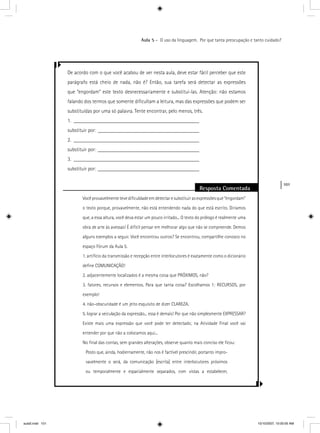 101
Aula 5 – O uso da linguagem. Por que tanta preocupação e tanto cuidado?
De acordo com o que você acabou de ver nesta aula, deve estar fácil perceber que este
parágrafo está cheio de nada, não é? Então, sua tarefa será detectar as expressões
que “engordam” este texto desnecessariamente e substituí-las. Atenção: não estamos
falando dos termos que somente diﬁcultam a leitura, mas das expressões que podem ser
substituídas por uma só palavra. Tente encontrar, pelo menos, três.
1. _______________________________________________
substituir por: ______________________________________
2. _______________________________________________
substituir por: ______________________________________
3. _______________________________________________
substituir por: ______________________________________
Resposta Comentada
Vocêprovavelmentetevediﬁculdadeemdetectaresubstituirasexpressõesque“engordam”
o texto porque, provavelmente, não está entendendo nada do que está escrito. Diríamos
que, a essa altura, você deva estar um pouco irritado... O texto do prólogo é realmente uma
obra de arte às avessas! É difícil pensar em melhorar algo que não se compreende. Demos
alguns exemplos a seguir. Você encontrou outros? Se encontrou, compartilhe conosco no
espaço Fórum da Aula 5.
1. artifício da transmissão e recepção entre interlocutores é exatamente como o dicionário
deﬁne COMUNICAÇÃO!
2. adjacentemente localizados é a mesma coisa que PRÓXIMOS, não?
3. fatores, recursos e elementos. Para que tanta coisa? Escolhamos 1: RECURSOS, por
exemplo!
4. não-obscuridade é um jeito esquisito de dizer CLAREZA.
5. lograr a veiculação da expressão... essa é demais! Por que não simplesmente EXPRESSAR?
Existe mais uma expressão que você pode ter detectado; na Atividade Final você vai
entender por que não a colocamos aqui...
No ﬁnal das contas, sem grandes alterações, observe quanto mais conciso ele ﬁcou:
Posto que, ainda, hodiernamente, não nos é factível prescindir, portanto impro-
vavelmente o será, da comunicação [escrita] entre interlocutores próximos
ou temporalmente e espacialmente separados, com vistas a estabelecer,
aula5.indd 101 10/10/2007, 10:00:05 AM
 