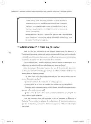 102
Planejamento e elaboração de material didático impresso para EAD - elementos instrucionais e estratégias de ensino
de fato, entre as partes, comunicação, mandatório nos é não deixarmos de
empenharmo-nos, no que à busca por recursos lingüísticos alude, à culminação
da clareza e ininterrupta objetividade de nossos escritos, sob infortúnio e não se
expressar as acepções originais, a semântica primeira, ambas que pelo autor da
epístola foram intentadas.
Passamos, sem esforço, de 92 para 77 palavras! E se agora você olhar a nova versão desse
trecho, provavelmente encontrará mais algumas possibilidades de substituições. Ainda
não está bom? Também achamos que não...
“Hodiernamente” é coisa do passado!
Tudo de que não precisamos em um material instrucional para Educação a
Distância é de textos que o aluno não seja capaz de entender. Como você viu na seção
e atividade anteriores, textos mais enxutos contribuem expressivamente para a clareza;
no entanto, são apenas uma das componentes desse parâmetro.
De que adianta usar o número de palavras essencial para a sua mensagem, se as
palavras que se está utilizando são indecifráveis para quem está lendo?
Uma das vantagens do material impresso é o fato de ele ser de fácil transporte.
O aluno pode estudá-lo no ônibus, por exemplo, na volta do trabalho. Tendo isso em
mente, pense em algumas questões:
- Um texto como o que iniciou esta aula pode ser lido por um aluno sem um
enorme dicionário a seu lado?
- Quanto pesa um bom dicionário para ser carregado por aí?
- Qual é o prazer de ler tendo de consultar um dicionário a cada três palavras?
- Como é se sentir estrangeiro na sua própria língua, tentando, ao mesmo tempo,
aprender sobre marés, ou o que seja?
- Qual é o preço de fazer o aluno achar que está “surdo” (neste caso, “cego”)? Ele
fechar o livro e largar os estudos?
Com isso, queremos dizer: não sofistique o uso da linguagem na Educação a
Distância. Procure utilizar as palavras do conhecimento da maioria dos alunos, as
que lhes são familiares, corriqueiras. Sinônimos de palavras ”difíceis” serão sempre
bem-vindos.
aula5.indd 102 10/10/2007, 10:00:05 AM
 