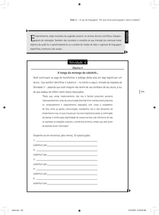 103
Aula 5 – O uso da linguagem. Por que tanta preocupação e tanto cuidado?
Evidentemente, estão excluídos da sugestão anterior os termos técnico-cientíﬁcos indispen-
sáveis de colocação. Também não considere o conselho se sua intenção (ou eventual meta/
objetivo da aula) for o aprofundamento ou a análise de modos de falar e registros de linguagem
especíﬁcos, incomuns, não usuais.
Atenção
Atividade 4
Objetivo 4j
A tonga da mironga do cabuletê...
Você continuará na saga de transformar o prólogo desta aula em algo legível por um
aluno... Sua tarefa é identiﬁcar e substituir - no trecho a seguir, retirado da resposta da
Atividade 3 - palavras que você imagine não serem de uso cotidiano de seu aluno, à luz
do que acabou de reﬂetir sobre textos rebuscados:
“Posto que, ainda, hodiernamente, não nos é factível prescindir, portanto
improvavelmente o será, da comunicação [escrita] entre interlocutores próximos
ou temporalmente e espacialmente separados, com vistas a estabelecer,
de fato, entre as partes, comunicação, mandatório nos é não deixarmos de
empenharmo-nos, no que à busca por recursos lingüísticos alude, à culminação
da clareza e ininterrupta objetividade de nossos escritos, sob infortúnio de não
se expressar as acepções originais, a semântica primeira, ambas que pelo autor
da epístola foram intentadas.”
Empenhe-se em encontrar, pelo menos, 10 substituições.
1. ______________________________________________
substituir por______________________________________
2. ______________________________________________
substituir por______________________________________
3. ______________________________________________
substituir por______________________________________
4. ______________________________________________
substituir por______________________________________
5. ______________________________________________
substituir por______________________________________
aula5.indd 103 10/10/2007, 10:00:06 AM
 