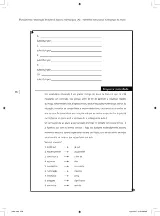 104
Planejamento e elaboração de material didático impresso para EAD - elementos instrucionais e estratégias de ensino
6. ______________________________________________
substituir por______________________________________
7. ______________________________________________
substituir por______________________________________
8. ______________________________________________
substituir por______________________________________
9. ______________________________________________
substituir por______________________________________
10. _____________________________________________
substituir por______________________________________
Resposta Comentada
Um vocabulário rebuscado é um grande inimigo do aluno na hora em que ele está
estudando um conteúdo. Isso porque, além de ter de aprender a equilibrar reações
químicas, compreender ciclos biogeoquímicos, resolver equações matemáticas, teorias da
educação, conceitos de contabilidade e empreendedorismo, características de estilos de
arte ou o que for conteúdo de seu curso, ele terá que, ao mesmo tempo, decifrar o que está
escrito (pense em como você se sentiu ao ler o prólogo desta aula...).
Se você quiser dar ao aluno a oportunidade de entrar em contato com novos termos - e
já fazemos isso com os termos técnicos – faça isso bastante moderadamente; escolha
momentos em que a aprendizagem dele não será sacriﬁcada, caso ele não tenha em mãos
um dicionário na hora em que estiver lendo sua aula.
Vamos à resposta?
1. posto que já que
2. hodiernamente atualmente
3. com vistas a a ﬁm de
4. as partes elas
5. mandatório necessário
6. culminação máximo
7. infortúnio pena
8. acepções signiﬁcados
9. semântica sentido
aula5.indd 104 10/10/2007, 10:00:06 AM
 