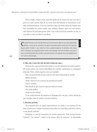 106
Planejamento e elaboração de material didático impresso para EAD - elementos instrucionais e estratégias de ensino
Frases simples, orações curtas, períodos rápidos de ler fazem com que você não se
perca na coesão textual, além de ser muito mais fácil detectar as incoerências come-
tidas involuntariamente. Com isso, queremos dizer que frases curtas são sempre mais
bem entendidas por serem sempre mais enfáticas. Quanto mais você usar pontos,
mais chances de parar para pensar sobre o que acabou de ler (se entendeu ou não, se
concorda ou não) você dará ao seu aluno.
Cuidado! Períodos curtos não signiﬁcam que o texto deva ser tópico ou que seja fragmentado
demais, a ponto de ser monótono. Em geral, os períodos devem conter até vinte palavras.
Alguns podem exceder a isso, tendo de trinta a quarenta palavras. Se períodos mais longos
forem inevitáveis, tais parágrafos devem conter uma reduzida frase ﬁnal, sintética, que ajude o
aluno na tarefa complexa de entender o que você escreveu. Em seguida, tente contrabalançá-los
com outros menos longos.
Atenção
2. Não, não e mais não não são bem-vindos por aqui...
Outro ponto a que você deve estar atento é o uso das expressões de sentido negativo.
Há muitos alunos que sentem dificuldade em entender rapidamente as construções
desse tipo. Evite a dupla negativa como, por exemplo:
Não é possível duvidar de que as provas não sejam desprovidas de sentido.
Melhor dizendo:
Tenho certeza de que as provas são providas de sentido.
Ou, no máximo:
Não duvide de que as provas sejam providas de sentido.
Ou, ainda melhor:
As provas têm sentido.
O uso indiscriminado de negativas na linguagem faz com que o aluno duvide do
que entendeu, além de sentir-se cansado da leitura.
3. Encaixes precisos
As conjunções têm um papel importantíssimo na coesão e na coerência de um
texto. Usá-las sem o cuidado necessário pode acabar com uma idéia, pode levar o aluno
a uma grande confusão!
Freqüente é o uso de conjunções com sentido equivocado. Toda vez que escrever
“embora”, “no entanto”, analise se há mesmo idéia de concessão ou adversidade
aula5.indd 106 10/10/2007, 10:00:07 AM
 