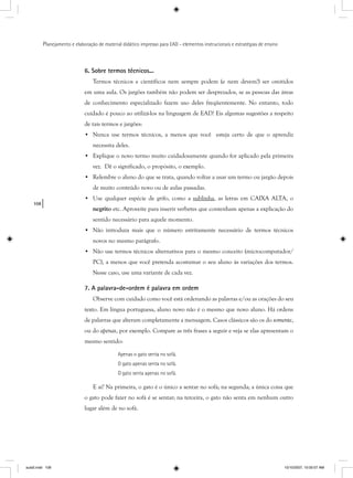 108
Planejamento e elaboração de material didático impresso para EAD - elementos instrucionais e estratégias de ensino
6. Sobre termos técnicos...
Termos técnicos e científicos nem sempre podem (e nem devem!) ser omitidos
em uma aula. Os jargões também não podem ser desprezados, se as pessoas das áreas
de conhecimento especializado fazem uso deles freqüentemente. No entanto, todo
cuidado é pouco ao utilizá-los na linguagem de EAD! Eis algumas sugestões a respeito
de tais termos e jargões:
• Nunca use termos técnicos, a menos que você esteja certo de que o aprendiz
necessita deles.
• Explique o novo termo muito cuidadosamente quando for aplicado pela primeira
vez. Dê o significado, o propósito, o exemplo.
• Relembre o aluno do que se trata, quando voltar a usar um termo ou jargão depois
de muito conteúdo novo ou de aulas passadas.
• Use qualquer espécie de grifo, como a sublinha, as letras em CAIXA ALTA, o
negrito etc. Aproveite para inserir verbetes que contenham apenas a explicação do
sentido necessário para aquele momento.
• Não introduza mais que o número estritamente necessário de termos técnicos
novos no mesmo parágrafo.
• Não use termos técnicos alternativos para o mesmo conceito (microcomputador/
PC), a menos que você pretenda acostumar o seu aluno às variações dos termos.
Nesse caso, use uma variante de cada vez.
7. A palavra-de-ordem é palavra em ordem
Observe com cuidado como você está ordenando as palavras e/ou as orações do seu
texto. Em língua portuguesa, aluno novo não é o mesmo que novo aluno. Há ordens
de palavras que alteram completamente a mensagem. Casos clássicos são os do somente,
ou do apenas, por exemplo. Compare as três frases a seguir e veja se elas apresentam o
mesmo sentido:
Apenas o gato senta no sofá.
O gato apenas senta no sofá.
O gato senta apenas no sofá.
E aí? Na primeira, o gato é o único a sentar no sofá; na segunda; a única coisa que
o gato pode fazer no sofá é se sentar; na terceira, o gato não senta em nenhum outro
lugar além de no sofá.
aula5.indd 108 10/10/2007, 10:00:07 AM
 