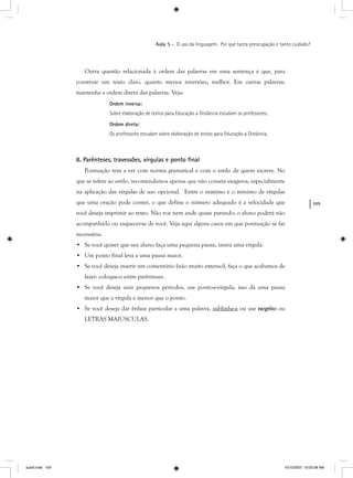 109
Aula 5 – O uso da linguagem. Por que tanta preocupação e tanto cuidado?
Outra questão relacionada à ordem das palavras em uma sentença é que, para
construir um texto claro, quanto menos inversões, melhor. Em outras palavras:
mantenha a ordem direta das palavras. Veja:
Ordem inversa:
Sobre elaboração de textos para Educação a Distância estudam os professores.
Ordem direta:
Os professores estudam sobre elaboração de textos para Educação a Distância.
8. Parênteses, travessões, vírgulas e ponto ﬁnal
Pontuação tem a ver com norma gramatical e com o estilo de quem escreve. No
que se refere ao estilo, recomendamos apenas que não cometa exageros, especialmente
na aplicação das vírgulas de uso opcional. Entre o máximo e o mínimo de vírgulas
que uma oração pode conter, o que define o número adequado é a velocidade que
você deseja imprimir ao texto. Não voe nem ande quase parando; o aluno poderá não
acompanhá-lo ou esquecer-se de você. Veja aqui alguns casos em que pontuação se faz
necessária:
• Se você quiser que seu aluno faça uma pequena pausa, insira uma vírgula.
• Um ponto final leva a uma pausa maior.
• Se você deseja inserir um comentário (não muito extenso), faça o que acabamos de
fazer: coloque-o entre parênteses.
• Se você deseja unir pequenos períodos, use ponto-e-vírgula; isso dá uma pausa
maior que a vírgula e menor que o ponto.
• Se você deseja dar ênfase particular a uma palavra, sublinhe-a ou use negrito ou
LETRAS MAIÚSCULAS.
aula5.indd 109 10/10/2007, 10:00:08 AM
 