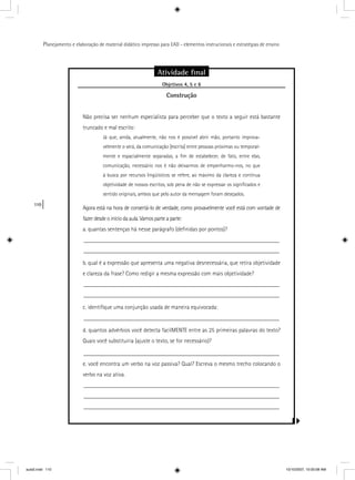 110
Planejamento e elaboração de material didático impresso para EAD - elementos instrucionais e estratégias de ensino
Atividade ﬁnal
Objetivos 4, 5 e 6j
Construção
Não precisa ser nenhum especialista para perceber que o texto a seguir está bastante
truncado e mal escrito:
Já que, ainda, atualmente, não nos é possível abrir mão, portanto improva-
velmente o será, da comunicação [escrita] entre pessoas próximas ou temporal-
mente e espacialmente separadas, a ﬁm de estabelecer, de fato, entre elas,
comunicação, necessário nos é não deixarmos de empenharmo-nos, no que
à busca por recursos lingüísticos se refere, ao máximo da clareza e contínua
objetividade de nossos escritos, sob pena de não se expressar os signiﬁcados e
sentido originais, ambos que pelo autor da mensagem foram desejados.
Agora está na hora de consertá-lo de verdade, como provavelmente você está com vontade de
fazer desde o início da aula. Vamos parte a parte:
a. quantas sentenças há nesse parágrafo (deﬁnidas por pontos)?
__________________________________________________________________
__________________________________________________________________
b. qual é a expressão que apresenta uma negativa desnecessária, que retira objetividade
e clareza da frase? Como redigir a mesma expressão com mais objetividade?
__________________________________________________________________
__________________________________________________________________
c. identiﬁque uma conjunção usada de maneira equivocada:
__________________________________________________________________
d. quantos advérbios você detecta facilMENTE entre as 25 primeiras palavras do texto?
Quais você substituiria (ajuste o texto, se for necessário)?
__________________________________________________________________
e. você encontra um verbo na voz passiva? Qual? Escreva o mesmo trecho colocando o
verbo na voz ativa.
__________________________________________________________________
__________________________________________________________________
__________________________________________________________________
aula5.indd 110 10/10/2007, 10:00:08 AM
 