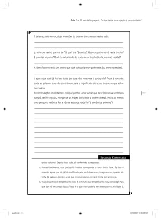 111
Aula 5 – O uso da linguagem. Por que tanta preocupação e tanto cuidado?
f. detecte, pelo menos, duas inversões da ordem direta nesse trecho todo.
__________________________________________________________________
__________________________________________________________________
g. volte ao trecho que vai de “Já que” até “[escrita]”. Quantas palavras há neste trecho?
E quantas vírgulas? Qual é a velocidade do texto neste trecho (lenta, normal, rápida)?
__________________________________________________________________
h. identiﬁque no texto um trecho que você colocaria entre parênteses (ou entre travessões).
__________________________________________________________________
i. agora que você já fez isso tudo, por que não reescreve o parágrafo? Fique à vontade:
corte as palavras que não contribuem para o signiﬁcado do texto, troque as que achar
necessário.
Recomendações importantes: coloque pontos onde achar que deve (construa sentenças
curtas), retire vírgulas, reorganize as frases (privilegie a ordem direta), insira ao menos
uma pergunta retórica. Ah, e não se esqueça: seja ﬁel “à semântica primeira”!
__________________________________________________________________
__________________________________________________________________
__________________________________________________________________
__________________________________________________________________
__________________________________________________________________
__________________________________________________________________
__________________________________________________________________
__________________________________________________________________
__________________________________________________________________
__________________________________________________________________
Resposta Comentada
Muito trabalho? Depois disso tudo, só conferindo as respostas:
a. inacreditavelmente, este parágrafo inteiro corresponde a uma única frase. Se isso é
absurdo, agora que ele já foi modiﬁcado por você duas vezes, imagina antes, quando ele
tinha 92 palavras (lembre-se de que recomendamos cerca de trinta por sentença).
b. “não deixarmos de empenharmo-nos” é o mesmo que empenharmo-nos, concorda? Para
que dar nó em pingo d’água? Isso é o que você poderia ter detectado na Atividade 3,
aula5.indd 111 10/10/2007, 10:00:08 AM
 