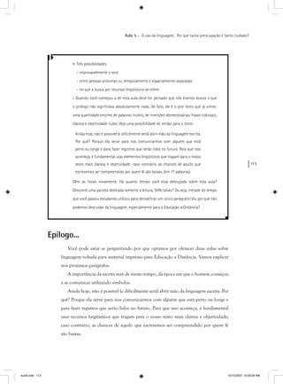 113
Aula 5 – O uso da linguagem. Por que tanta preocupação e tanto cuidado?
h. Três possibilidades:
- improvavelmente o será
- entre pessoas próximas ou temporalmente e espacialmente separadas
- no que à busca por recursos lingüísticos se refere
i. Quando você começou a ler esta aula deve ter pensado que nós éramos loucos e que
o prólogo não signiﬁcava absolutamente nada. De fato, ele é o pior texto que já vimos:
uma quantidade enorme de palavras inúteis, de inversões desnecessárias, frases colossais,
clareza e objetividade nulas. Veja uma possibilidade de versão para o texto:
Ainda hoje, não é possível (e diﬁcilmente será) abrir mão da linguagem escrita.
Por quê? Porque ela serve para nos comunicarmos com alguém que está
perto ou longe e para fazer registros que serão lidos no futuro. Para que isso
aconteça, é fundamental usar elementos lingüísticos que tragam para o nosso
texto mais clareza e objetividade; caso contrário, as chances de aquilo que
escrevemos ser compreendido por quem lê são baixas. (em 71 palavras).
Olhe as horas novamente. Há quanto tempo você está debruçado sobre esta aula?
Desconte uma parcela dedicada somente à leitura, 50% talvez? Ou seja, metade do tempo
que você passou estudando utilizou para decodiﬁcar um único parágrafo! Viu por que não
podemos descuidar da linguagem, especialmente para a Educação a Distância?
Epílogo...
Você pode estar se perguntando por que optamos por oferecer duas aulas sobre
linguagem voltada para material impresso para Educação a Distância. Vamos explicar
nos próximos parágrafos.
A importância da escrita vem de muito tempo, da época em que o homem começou
a se comunicar utilizando símbolos.
Ainda hoje, não é possível (e dificilmente será) abrir mão da linguagem escrita. Por
quê? Porque ela serve para nos comunicarmos com alguém que está perto ou longe e
para fazer registros que serão lidos no futuro. Para que isso aconteça, é fundamental
usar recursos lingüísticos que tragam para o nosso texto mais clareza e objetividade;
caso contrário, as chances de aquilo que escrevemos ser compreendido por quem lê
são baixas.
aula5.indd 113 10/10/2007, 10:00:09 AM
 