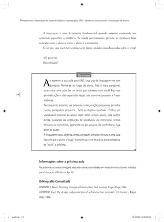 114
Planejamento e elaboração de material didático impresso para EAD - elementos instrucionais e estratégias de ensino
A linguagem é uma ferramenta fundamental quando estamos ensinando um
conteúdo específico a distância. Se usada corretamente, permite ao professor fazer
conexões com o aluno e entre o aluno e o conteúdo.
É por isso que você deve estudar com tanto cuidado estas duas aulas sobre o tema!
162 palavras.
Reconheceu?
Resumo
Ao escrever a sua aula para EAD, faça uso da linguagem em tom
dialógico. Ponha-se no lugar do aluno. Não é mais agradável,
ao estudar uma aula, ler um texto que conversa com você? Fuja das
generalizações e das expressões vagas; use pronomes pessoais e frases
retóricas.
Tanto quanto possível, use palavras curtas, orações pequenas, períodos
curtos, parágrafos pequenos. Evite as duplas negativas. Preﬁra um
vocabulário familiar ao aluno. Opte pelos verbos ativos, pela ordem
direta, cuidando da ordenação de vocábulos. Ao mencionar temos
técnicos ou cientíﬁcos, apresente-os aos poucos. De preferência, fuja
deles se puder.
A linguagem clara, objetiva, direta, amigável, simples e enxuta numa aula
faz com que o aluno a “ouça” e o estimula — ele ﬁcará na boa expectativa
de “ouvir” a próxima.
Informações sobre a próxima aula
Na próxima aula você começará a estudar sobre as atividades em materiais instrucionais voltados
para Educação a Distância. Até lá!
Bibliograﬁa Consultada
ROWNTREE, Derek. Teaching through self-instruction. 2ed. Londres: Kogan Page, 1994.
LOCWOOD, Fred. The design and production of self-instruction materials. 1ed. Londres: Kogan
Page, 1998.
aula5.indd 114 10/10/2007, 10:00:09 AM
 