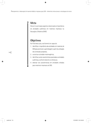 116
Planejamento e elaboração de material didático impresso para EAD - elementos instrucionais e estratégias de ensino
Meta
Discutir os principais aspectos relacionados à importância
de atividades autênticas em materiais impressos na
Educação a Distância (EAD).
Objetivos
Ao ﬁnal desta aula, você deverá ser capaz de:
1. identiﬁcar a importância das atividades em materiais de
EADparapromoveraaprendizagemapartirdautilização
dos conteúdos propostos;
2. conceituar atividade matemagênica;
3. identiﬁcar as dez características associadas a atividades
autênticas, conforme descrito na literatura;
4. detectar tais características em atividades voltadas
para materiais impressos de EAD.
aula6.indd 116 10/10/2007, 10:01:28 AM
 