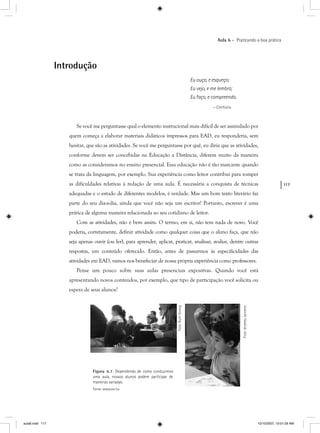 117
Aula 6 – Praticando a boa prática
Introdução
Eu ouço, e esqueço;
Eu vejo, e me lembro;
Eu faço, e compreendo.
– Confúcio
Se você me perguntasse qual o elemento instrucional mais difícil de ser assimilado por
quem começa a elaborar materiais didáticos impressos para EAD, eu responderia, sem
hesitar, que são as atividades. Se você me perguntasse por quê, eu diria que as atividades,
conforme devem ser concebidas na Educação a Distância, diferem muito da maneira
como as consideramos no ensino presencial. Essa educação não é tão marcante quando
se trata da linguagem, por exemplo. Sua experiência como leitor contribui para romper
as dificuldades relativas à redação de uma aula. É necessária a conquista de técnicas
adequadas e o estudo de diferentes modelos, é verdade. Mas um bom texto literário faz
parte do seu dia-a-dia, ainda que você não seja um escritor! Portanto, escrever é uma
prática de alguma maneira relacionada ao seu cotidiano de leitor.
Com as atividades, não é bem assim. O termo, em si, não tem nada de novo. Você
poderia, corretamente, definir atividade como qualquer coisa que o aluno faça, que não
seja apenas ouvir (ou ler), para aprender, aplicar, praticar, analisar, avaliar, dentre outras
respostas, um conteúdo oferecido. Então, antes de passarmos às especificidades das
atividades em EAD, vamos nos benefeciar de nossa própria experiência como professores.
Pense um pouco sobre suas aulas presenciais expositvas. Quando você está
apresentando novos conteúdos, por exemplo, que tipo de participação você solicita ou
espera de seus alunos?
Figura 6.1: Dependendo de como conduzimos
uma aula, nossos alunos podem participar de
maneiras variadas.
Fonte: www.sxc.hu
Foto:JerameyJannene
Foto:RuthStrong
aula6.indd 117 10/10/2007, 10:01:29 AM
 