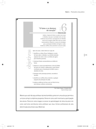 119
Aula 6 – Praticando a boa prática
Prof. Helen Hogan e Elizabeth Muir
Imperial College London
Mesmo que você não seja professor da área biomédica, pense em uma aula que permita a
um aluno atingir os objetivos propostos. Pense em como você incentivaria a participação
dos alunos. Pense em como engajar os alunos na aprendizagem do tema da aula e em
como você seria contributivo como professor que visa a formar proﬁssionais de uma
determinada área (nesse caso, Medicina).
objetivos
Meta da aula
Avaliar o impacto do fumo na saúde, não só para
o indivíduo, mas para a sociedade como um todo.
Evidenciar de que forma a percepção de um indivíduo
acerca de sua própria saúde, bem como seu status
socioeconômico, inﬂuencia o sucesso de estratégias
para a promoção de hábitos de higiene e saúde.
Evidenciar conﬂitos éticos presentes na área de saúde.
Após esta aula, o aluno deverá ser capaz de:
1. identiﬁcar os efeitos físicos, ﬁsiológicos e sociais
do fumo sobre o indivíduo e sua família (incluindo
aspectos tais como o vício e os efeitos do cigarro
para fumantes passivos);
2. relacionar fatores socioeconômicos ao hábito de
fumar;
3. detectar as causas que determinam o início do hábito
de fumar em crianças e adolescentes e quais fatores
contribuem para a manutenção do hábito e para o
abandono do vício;
4. distinguir entre prevenção primária, secundária e
terciária;
5. identiﬁcar os conﬂitos éticos inerentes a qualquer
programa de promoção de saúde;
6. explorar evidências do fumo como um fator de risco
para doenças cardíacas coronarianas.
6“O fumo e as doenças
do coração”
AULA
aula6.indd 119 10/10/2007, 10:01:31 AM
 