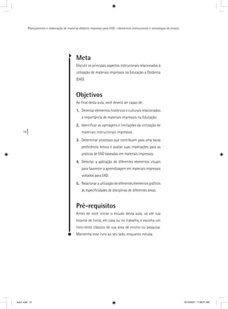 12
Planejamento e elaboração de material didático impresso para EAD - elementos instrucionais e estratégias de ensino
Meta
Discutir os principais aspectos instrucionais relacionados à
utilização de materiais impressos na Educação a Distância
(EAD).
Objetivos
Ao ﬁnal desta aula, você deverá ser capaz de:
1. Detectar elementos históricos e culturais relacionados
à importância de materiais impressos na Educação.
2. Identiﬁcar as vantagens e limitações da utilização de
materiais instrucionais impressos.
3. Determinar processos que contribuem para uma baixa
proﬁciência leitora e avaliar suas implicações para as
práticas de EAD baseadas em materiais impressos.
4. Detectar a aplicação de diferentes elementos visuais
para favorecer a aprendizagem em materiais impressos
voltados para EAD.
5. Relacionarautilizaçãodediferenteselementosgráﬁcos
às especiﬁcidades de disciplinas de diferentes áreas.
Pré-requisitos
Antes de você iniciar o estudo desta aula, vá até sua
estante de livros, em casa ou no trabalho, e escolha um
livro-texto clássico de sua área de ensino ou pesquisa.
Mantenha esse livro ao seu lado, enquanto estuda.
aula1.indd 12 10/10/2007, 11:08:57 AM
 