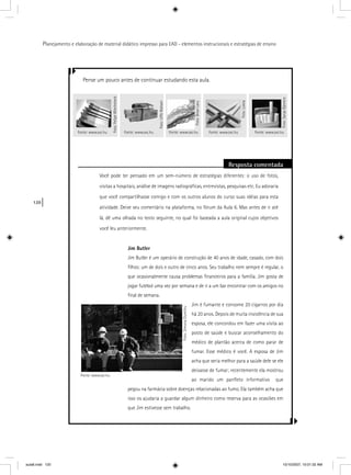 120
Planejamento e elaboração de material didático impresso para EAD - elementos instrucionais e estratégias de ensino
Pense um pouco antes de continuar estudando esta aula.
Resposta comentada
Você pode ter pensado em um sem-número de estratégias diferentes: o uso de fotos,
visitas a hospitais, análise de imagens radiográﬁcas, entrevistas, pesquisas etc. Eu adoraria
que você compartilhasse comigo e com os outros alunos do curso suas idéias para esta
atividade. Deixe seu comentário na plataforma, no fórum da Aula 6. Mas antes de ir até
lá, dê uma olhada no texto seguinte, no qual foi baseada a aula original cujos objetivos
você leu anteriormente.
Jim Butler
Jim Butler é um operário de construção de 40 anos de idade, casado, com dois
ﬁlhos: um de dois e outro de cinco anos. Seu trabalho nem sempre é regular, o
que ocasionalmente causa problemas ﬁnanceiros para a família. Jim gosta de
jogar futebol uma vez por semana e de ir a um bar encontrar com os amigos no
ﬁnal de semana.
Jim é fumante e consome 20 cigarros por dia
há 20 anos. Depois de muita insistência de sua
esposa, ele concordou em fazer uma visita ao
posto de saúde e buscar aconselhamento do
médico de plantão acerca de como parar de
fumar. Esse médico é você. A esposa de Jim
acha que seria melhor para a saúde dele se ele
deixasse de fumar; recentemente ela mostrou
ao marido um panﬂeto informativo que
pegou na farmácia sobre doenças relacionadas ao fumo. Ela também acha que
isso os ajudaria a guardar algum dinheiro como reserva para as ocasiões em
que Jim estivesse sem trabalho.
Foto:FelipeWiecheteck
Fonte: www.sxc.hu Fonte: www.sxc.hu
Foto:BrianLary
Fonte: www.sxc.hu
Foto:Loleia
Fonte: www.sxc.hu
Foto:SanjaGjenero
Fonte: www.sxc.hu
Foto:UffeNielsen
Fonte: www.sxc.hu
Foto:SimonaDumitru
aula6.indd 120 10/10/2007, 10:01:32 AM
 