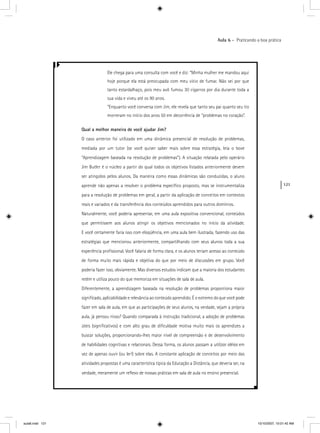 121
Aula 6 – Praticando a boa prática
Ele chega para uma consulta com você e diz: “Minha mulher me mandou aqui
hoje porque ela está preocupada com meu vício de fumar. Não sei por que
tanto estardalhaço, pois meu avô fumou 30 cigarros por dia durante toda a
sua vida e viveu até os 90 anos.
”Enquanto você conversa com Jim, ele revela que tanto seu pai quanto seu tio
morreram no início dos anos 50 em decorrência de “problemas no coração”.
Qual a melhor maneira de você ajudar Jim?
O caso anterior foi utilizado em uma dinâmica presencial de resolução de problemas,
mediada por um tutor (se você quiser saber mais sobre essa estratégia, leia o boxe
“Aprendizagem baseada na resolução de problemas”). A situação relatada pelo operário
Jim Butler é o núcleo a partir do qual todos os objetivos listados anteriormente devem
ser atingidos pelos alunos. Da maneira como essas dinâmicas são conduzidas, o aluno
aprende não apenas a resolver o problema especíﬁco proposto, mas se instrumentaliza
para a resolução de problemas em geral, a partir da aplicação de conceitos em contextos
reais e variados e da transferência dos conteúdos aprendidos para outros domínios.
Naturalmente, você poderia apresentar, em uma aula expositiva convencional, conteúdos
que permitissem aos alunos atingir os objetivos mencionados no início da atividade.
E você certamente faria isso com eloqüência, em uma aula bem ilustrada, fazendo uso das
estratégias que mencionou anteriormente, compartilhando com seus alunos toda a sua
experiência proﬁssional. Você falaria de forma clara, e os alunos teriam acesso ao conteúdo
de forma muito mais rápida e objetiva do que por meio de discussões em grupo. Você
poderia fazer isso, obviamente. Mas diversos estudos indicam que a maioria dos estudantes
retém e utiliza pouco do que memoriza em situações de sala de aula.
Diferentemente, a aprendizagem baseada na resolução de problemas proporciona maior
signiﬁcado, aplicabilidade e relevância ao conteúdo aprendido. É o extremo do que você pode
fazer em sala de aula, em que as participações de seus alunos, na verdade, sejam a própria
aula, já pensou nisso? Quando comparada à instrução tradicional, a adoção de problemas
úteis (signiﬁcativos) e com alto grau de diﬁculdade motiva muito mais os aprendizes a
buscar soluções, proporcionando-lhes maior nível de compreensão e de desenvolvimento
de habilidades cognitivas e relacionais. Dessa forma, os alunos passam a utilizar idéias ems
vez de apenas ouvir (ou ler!) sobre elas. A constante aplicação de conceitos por meio das
atividades propostas é uma característica típica da Educação a Distância, que deveria ser, na
verdade, meramente um reﬂexo de nossas práticas em sala de aula no ensino presencial.
aula6.indd 121 10/10/2007, 10:01:42 AM
 