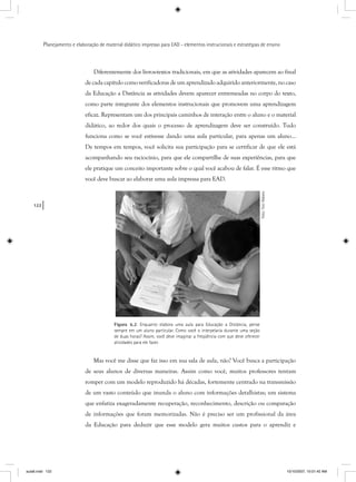 122
Planejamento e elaboração de material didático impresso para EAD - elementos instrucionais e estratégias de ensino
Diferentemente dos livros-textos tradicionais, em que as atividades aparecem ao final
de cada capítulo como verificadoras de um aprendizado adquirido anteriormente, no caso
da Educação a Distância as atividades devem aparecer entremeadas no corpo do texto,
como parte integrante dos elementos instrucionais que promovem uma aprendizagem
eficaz. Representam um dos principais caminhos de interação entre o aluno e o material
didático, ao redor dos quais o processo de aprendizagem deve ser construído. Tudo
funciona como se você estivesse dando uma aula particular, para apenas um aluno...
De tempos em tempos, você solicita sua participação para se certificar de que ele está
acompanhando seu raciocínio, para que ele compartilhe de suas experiências, para que
ele pratique um conceito importante sobre o qual você acabou de falar. É esse ritmo que
você deve buscar ao elaborar uma aula impressa para EAD.
Figura 6.2: Enquanto elabora uma aula para Educação a Distância, pense
sempre em um aluno particular. Como você o interpelaria durante uma seção
de duas horas? Assim, você deve imaginar a freqüência com que deve oferecer
atividades para ele fazer.
Foto:ToniRabelo
Mas você me disse que faz isso em sua sala de aula, não? Você busca a participação
de seus alunos de diversas maneiras. Assim como você, muitos professores tentam
romper com um modelo reproduzido há décadas, fortemente centrado na transmissão
de um vasto conteúdo que inunda o aluno com informações detalhistas; um sistema
que enfatiza exageradamente recuperação, reconhecimento, descrição ou comparação
de informações que foram memorizadas. Não é preciso ser um profissional da área
da Educação para deduzir que esse modelo gera muitos custos para o aprendiz e
aula6.indd 122 10/10/2007, 10:01:42 AM
 