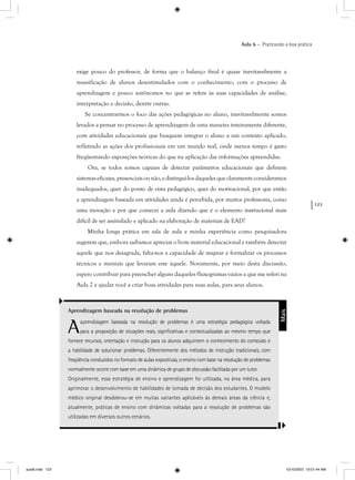 123
Aula 6 – Praticando a boa prática
exige pouco do professor, de forma que o balanço final é quase inevitavelmente a
massificação de alunos desestimulados com o conhecimento, com o processo de
aprendizagem e pouco autônomos no que se refere às suas capacidades de análise,
interpretação e decisão, dentre outras.
Se concentrarmos o foco das ações pedagógicas no aluno, inevitavelmente somos
levados a pensar no processo de aprendizagem de uma maneira inteiramente diferente,
com atividades educacionais que busquem integrar o aluno a um contexto aplicado,
refletindo as ações dos profissionais em um mundo real, onde menos tempo é gasto
freqüentando exposições teóricas do que na aplicação das informações apreendidas.
Ora, se todos somos capazes de detectar parâmetros educacionais que definem
sistemaseficazes,presenciaisounão,edistingui-losdaquelesqueclaramenteconsideramos
inadequados, quer do ponto de vista pedagógico, quer do motivacional, por que então
a aprendizagem baseada em atividades ainda é percebida, por muitos professores, como
uma inovação e por que comecei a aula dizendo que é o elemento instrucional mais
difícil de ser assimilado e aplicado na elaboração de materiais de EAD?
Minha longa prática em sala de aula e minha experiência como pesquisadora
sugerem que, embora saibamos apreciar o bom material educacional e também detectar
aquele que nos desagrada, falta-nos a capacidade de mapear e formalizar os processos
técnicos e mentais que levaram este àquele. Novamente, por meio desta discussão,
espero contribuir para preencher alguns daqueles fluxogramas vazios a que me referi na
Aula 2 e ajudar você a criar boas atividades para suas aulas, para seus alunos.
Aprendizagem baseada na resolução de problemas
Aaprendizagem baseada na resolução de problemas é uma estratégia pedagógica voltada
para a proposição de situações reais, signiﬁcativas e contextualizadas ao mesmo tempo que
fornece recursos, orientação e instrução para os alunos adquirirem o conhecimento do conteúdo e
a habilidade de solucionar problemas. Diferentemente dos métodos de instrução tradicionais, com
freqüência conduzidos no formato de aulas expositivas, o ensino com base na resolução de problemas
normalmente ocorre com base em uma dinâmica de grupo de discussão facilitada por um tutor.
Originalmente, essa estratégia de ensino e aprendizagem foi utilizada, na área médica, para
aprimorar o desenvolvimento de habilidades de tomada de decisão dos estudantes. O modelo
médico original desdobrou-se em muitas variantes aplicáveis às demais áreas da ciência e,
atualmente, práticas de ensino com dinâmicas voltadas para a resolução de problemas são
utilizadas em diversos outros cenários.
Mais
aula6.indd 123 10/10/2007, 10:01:44 AM
 