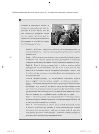 124
Planejamento e elaboração de material didático impresso para EAD - elementos instrucionais e estratégias de ensino
Dinâmicas de aprendizagem baseadas na
resolução de problemas (tutoriais) podem ser
conduzidas de diversas maneiras. Uma das
mais freqüentemente utilizadas é o processo
dos sete estágios, cujo formato pode ser
adaptado e/ou reduzido de diversas maneiras.
Os sete estágios de um tutorial típico podem
ser divididos da seguinte forma:
Estágio 1g – Identiﬁcação e esclarecimento dos termos não-familiares apresentados nos
casos. O aluno eleito como escrevente relaciona aqueles que permanecerem inexplicáveis
após a discussão.
Estágio 2g – Deﬁnição do problema ou dos problemas a serem discutidos. Os estudantes podem
ter diferentes visões acerca dos aspectos apresentados, e todas devem ser consideradas.
O escrevente registra uma lista de problemas conforme acordado entre os membros do grupo.
Estágio 3g – Sessão de brainstorming para discutir os problemas, sugerindo possíveis
explicações com base no conhecimento prévio dos alunos. O grupo, como um todo,
beneﬁcia-se do conhecimento prévio de cada membro individualmente e identiﬁca áreas
de conhecimento que permaneceram incompletas. O escrevente registra todos os pontos
principais da discussão.
Estágio 4g - Revisão dos estágios 2 e 3, e organização das explicações em termos de
possíveis soluções. O escrevente organiza as explicações e as reestrutura, se necessário.
Estágio 5g - Formulação de objetivos de aprendizagem. O grupo chega a um consenso acerca
dos objetivos a serem atingidos. O tutor assegura que os objetivos deﬁnidos pelo grupo
sejam direcionados, atingíveis, compreensivos e apropriados. O grupo identiﬁca as questões
que permaneceram sem explicação ou para as quais desenvolveram uma explicação parcial.
A primeira sessão, que dura em média 90 minutos, é concluída após este estágio.
Estágio 6 – Estudo individualizado. Todos os estudantes devem reunir informações relativas
a cada um dos objetivos de aprendizado deﬁnidos no estágio 5 e investigar as questões que
permaneceram total ou parcialmente sem solução.
Estágio 7 – Aproximadamente duas semanas após a conclusão do estágio 5, o grupo
se reencontra e compartilha dos resultados do estudo individualizado. Cada estudante
identiﬁca sua fonte de aprendizado e expõe as informações obtidas. O grupo deve
concluir a resolução do caso. O tutor veriﬁca que o aprendizado aconteceu, sendo possível
desenvolver algum tipo de estratégia de avaliação do grupo.
Foto:ToniRabelo
aula6.indd 124 10/10/2007, 10:01:44 AM
 