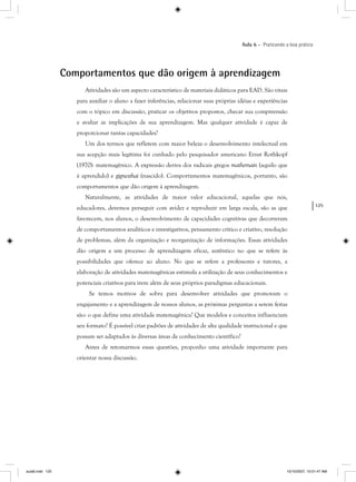 125
Aula 6 – Praticando a boa prática
Comportamentos que dão origem à aprendizagem
Atividades são um aspecto característico de materiais didáticos para EAD. São vitais
para auxiliar o aluno a fazer inferências, relacionar suas próprias idéias e experiências
com o tópico em discussão, praticar os objetivos propostos, checar sua compreensão
e avaliar as implicações de sua aprendizagem. Mas qualquer atividade é capaz de
proporcionar tantas capacidades?
Um dos termos que refletem com maior beleza o desenvolvimento intelectual em
sua acepção mais legítima foi cunhado pelo pesquisador americano Ernst Rothkopf
(1970): matemagênico. A expressão deriva dos radicais gregos mathemain (aquilo que
é aprendido) e gignesthai (nascido). Comportamentos matemagênicos, portanto, são
comportamentos que dão origem à aprendizagem.
Naturalmente, as atividades de maior valor educacional, aquelas que nós,
educadores, devemos perseguir com avidez e reproduzir em larga escala, são as que
favorecem, nos alunos, o desenvolvimento de capacidades cognitivas que decorreram
de comportamentos analíticos e investigativos, pensamento crítico e criativo, resolução
de problemas, além da organização e reorganização de informações. Essas atividades
dão origem a um processo de aprendizagem eficaz, autêntico no que se refere às
possibilidades que oferece ao aluno. No que se refere a professores e tutores, a
elaboração de atividades matemagênicas estimula a utilização de seus conhecimentos e
potenciais criativos para irem além de seus próprios paradigmas educacionais.
Se temos motivos de sobra para desenvolver atividades que promovam o
engajamento e a aprendizagem de nossos alunos, as próximas perguntas a serem feitas
são: o que define uma atividade matemagênica? Que modelos e conceitos influenciam
seu formato? É possível criar padrões de atividades de alta qualidade instrucional e que
possam ser adaptados às diversas áreas de conhecimento científico?
Antes de retomarmos essas questões, proponho uma atividade importante para
orientar nossa discussão.
aula6.indd 125 10/10/2007, 10:01:47 AM
 