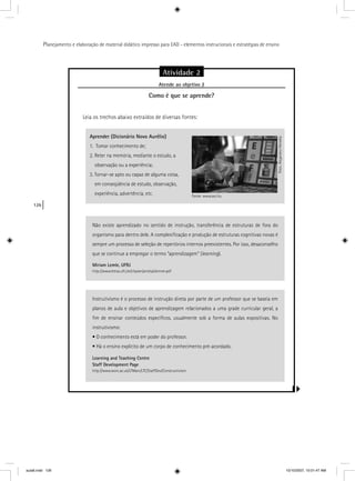 126
Planejamento e elaboração de material didático impresso para EAD - elementos instrucionais e estratégias de ensino
Atividade 2
Atende ao objetivo 2j
Como é que se aprende?
Leia os trechos abaixo extraídos de diversas fontes:
Aprender (Dicionário Novo Aurélio)
1. Tomar conhecimento de;
2. Reter na memória, mediante o estudo, a
observação ou a experiência;
3. Tornar-se apto ou capaz de alguma coisa,
em conseqüência de estudo, observação,
experiência, advertência, etc.
Não existe aprendizado no sentido de instrução, transferência de estruturas de fora do
organismo para dentro dele. A complexiﬁcação e produção de estruturas cognitivas novas é
sempre um processo de seleção de repertórios internos preexistentes. Por isso, desaconselho
que se continue a empregar o termo “aprendizagem” (learning).
Miriam Lemle, UFRJ
http://www.letras.ufrj.br/clipsen/aniela/skinner.pdf
Fonte: www.sxc.hu
Foto:AlejandroHeredia
Instrutivismo é o processo de instrução direta por parte de um professor que se baseia em
planos de aula e objetivos de aprendizagem relacionados a uma grade curricular geral, a
ﬁm de ensinar conteúdos especíﬁcos, usualmente sob a forma de aulas expositivas. No
instrutivismo:
• O conhecimento está em poder do professor.
• Há o ensino explícito de um corpo de conhecimento pré-acordado.
Learning and Teaching Centre
Staff Development Page
http://www.worc.ac.uk/LTMain/LTC/StaffDev/Constructivism
aula6.indd 126 10/10/2007, 10:01:47 AM
 