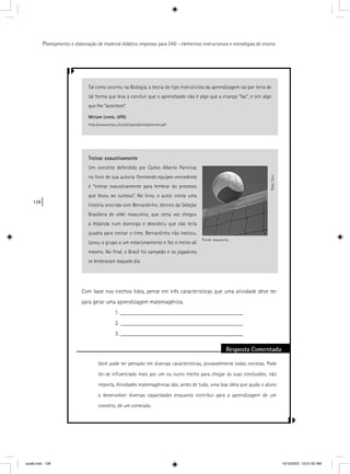 128
Planejamento e elaboração de material didático impresso para EAD - elementos instrucionais e estratégias de ensino
Com base nos trechos lidos, pense em três características que uma atividade deve ter
para gerar uma aprendizagem matemagênica.
1. __________________________________________
2. __________________________________________
3. __________________________________________
Resposta Comentada
Você pode ter pensado em diversas características, provavelmente todas corretas. Pode
ter-se inﬂuenciado mais por um ou outro trecho para chegar às suas conclusões; não
importa. Atividades matemagênicas são, antes de tudo, uma boa idéia que ajuda o aluno
a desenvolver diversas capacidades enquanto contribui para a aprendizagem de um
conceito, de um conteúdo.
Tal como ocorreu na Biologia, a teoria do tipo instrutivista da aprendizagem cai por terra de
tal forma que leva a concluir que o aprendizado não é algo que a criança “faz”, e sim algo
que lhe “acontece”.
Miriam Lemle, UFRJ
http://www.letras.ufrj.br/clipsen/aniela/skinner.pdf
Treinar exaustivamente
Um conceito defendido por Carlos Alberto Parreiras
no livro de sua autoria Formando equipes vencedoras
é “treinar exaustivamente para lembrar do processo
que levou ao sucesso”. No livro, o autor conta uma
história ocorrida com Bernardinho, técnico da Seleção
Brasileira de vôlei masculino, que certa vez chegou
à Holanda num domingo e descobriu que não teria
quadra para treinar o time. Bernardinho não hesitou.
Levou o grupo a um estacionamento e fez o treino ali
mesmo. No ﬁnal, o Brasil foi campeão e os jogadores
se lembraram daquele dia.
Foto:Torn
Fonte: ww.sxc.hu
aula6.indd 128 10/10/2007, 10:01:52 AM
 