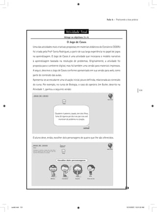 131
Aula 6 – Praticando a boa prática
Atividade ﬁnal
Atinge os objetivos 3 e 4.g j
O Jogo de Casos
Uma das atividades mais criativas propostas em materiais didáticos do Consórcio CEDERJ
foi criada pela Profª Sonia Rodrigues, a partir de sua larga experiência no papel de jogos
na aprendizagem. O Jogo de Casos é uma atividade que incorpora o modelo narrativo
à aprendizagem baseada na resolução de problemas. Originalmente, a atividade foi
proposta para o ambiente digital, mas há também uma versão para materiais impressos.
A seguir, descrevo o Jogo de Casos conforme apresentado em sua versão para web, como
parte do conteúdo das aulas.
Apresenta-se ao estudante uma situação inicial, pouco deﬁnida, relacionada ao conteúdo
do curso. Por exemplo, no curso de Biologia, o caso do operário Jim Butler, descrito na
Atividade 1, ganhou a seguinte versão:
O aluno deve, então, escolher dois personagens de quatro que lhe são oferecidos.
Claudemir é pedreiro, casado, tem dois ﬁlhos,
fuma 20 cigarros por dia e seu pai e seu avô
morreram de problema no coração.
aula6.indd 131 10/10/2007, 10:01:55 AM
 