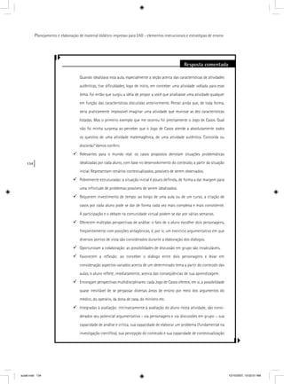134
Planejamento e elaboração de material didático impresso para EAD - elementos instrucionais e estratégias de ensino
Resposta comentada
Quando idealizava esta aula, especialmente a seção acerca das características de atividades
autênticas, tive diﬁculdades, logo de início, em conceber uma atividade voltada para esse
tema. Foi então que surgiu a idéia de propor a você que analisasse uma atividade qualquer
em função das características discutidas anteriormente. Pensei ainda que, de toda forma,
seria praticamente impossível imaginar uma atividade que reunisse as dez características
listadas. Mas o primeiro exemplo que me ocorreu foi precisamente o Jogo de Casos. Qual
não foi minha surpresa ao perceber que o Jogo de Casos atende a absolutamente todos
os quesitos de uma atividade matemagênica, de uma atividade autêntica. Concorda ou
discorda? Vamos conferir.
Relevantes para o mundo real: os casos propostos denotam situações problemáticas
idealizadas por cada aluno, com base no desenvolvimento do conteúdo, a partir da situação
inicial. Representam cenários contextualizados, possíveis de serem observados.
Pobremente estruturadas: a situação inicial é pouco deﬁnida, de forma a dar margem para
uma inﬁnitude de problemas possíveis de serem idealizados.
Requerem investimento de tempo: ao longo de uma aula ou de um curso, a criação de
casos por cada aluno pode se dar de forma cada vez mais complexa e mais consistente.
A participação e o debate na comunidade virtual podem se dar por várias semanas.
Oferecem múltiplas perspectivas de análise: o fato de o aluno escolher dois personagens,
freqüentemente com posições antagônicas, é, por si, um exercício argumentativo em que
diversos pontos de vista são considerados durante a elaboração dos diálogos.
Oportunizam a colaboração: as possibilidades de discussão em grupo são incalculáveis.
Favorecem a reﬂexão: ao conceber o diálogo entre dois personagens e levar em
consideração aspectos variados acerca de um determinado tema a partir do conteúdo das
aulas, o aluno reﬂete, imediatamente, acerca das conseqüências de sua aprendizagem.
Encorajam perspectivas multidisciplinares: cada Jogo de Casos oferece, em si, a possibilidade
quase inevitável de se perpassar diversas áreas de ensino por meio dos argumentos do
médico, do operário, da dona de casa, do ministro etc.
Integradas à avaliação: intrinsecamente à avaliação do aluno nesta atividade, são consi-
derados seu potencial argumentativo - via personagens e via discussões em grupo -, sua
capacidade de análise e crítica, sua capacidade de elaborar um problema (fundamental na
investigação cientíﬁca), sua percepção do conteúdo e sua capacidade de contextualização
aula6.indd 134 10/10/2007, 10:02:01 AM
 
