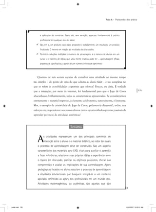 135
Aula 6 – Praticando a boa prática
Resumo
As atividades representam um dos principais caminhos de
interação entre o aluno e o material didático, ao redor das quais
o processo de aprendizagem deve ser construído. São um aspecto
característico dos materiais para EAD, vitais para auxiliar o aprendiz
a fazer inferências, relacionar suas próprias idéias e experiências com
o tópico em discussão, praticar os objetivos propostos, checar sua
compreensão e avaliar as implicações de sua aprendizagem. Ações
pedagógicas focadas no aluno associam o processo de aprendizagem
a atividades educacionais que busquem integrá-lo a um contexto
aplicado, reﬂetindo as ações dos proﬁssionais em um mundo real.
Atividades matemagênicas, ou autênticas, são aquelas que dão
e aplicação de conceitos. Esses são, sem exceção, aspectos fundamentais à prática
proﬁssional em qualquer área do saber.
São, em si, um produto: cada caso proposto é, isoladamente, um resultado, um produto
ﬁnalizado. O mesmo em relação ao resultado das discussões.
Permitem soluções múltiplas: o número de personagens x o número de alunos em um
curso x o número de idéias que uma mente criativa pode ter = aprendizagem eﬁcaz,
prazerosa e signiﬁcativa, a partir de um número inﬁnito de caminhos!
Quantos de nós seriam capazes de conceber uma atividade ao mesmo tempo
tão simples – do ponto de vista do que solicita ao aluno fazer – e tão complexa no
que se refere às possibilidades cognitivas que oferece? Poucos, eu diria. É verdade
que a interação, por meio da internet, foi fundamental para que o Jogo de Casos
abocanhasse, brilhantemente, todas as características apresentadas. Se considerarmos
estritamente o material impresso, o elemento colaborativo, naturalmente, é limitante.
Mas, a exemplo da criatividade do Jogo de Casos, podemos (e devemos!), todos, nos
esforçar em proporcionar aos nossos alunos tantas oportunidades quantas possíveis de
aprender por meio de atividades autênticas!
aula6.indd 135 10/10/2007, 10:02:01 AM
 
