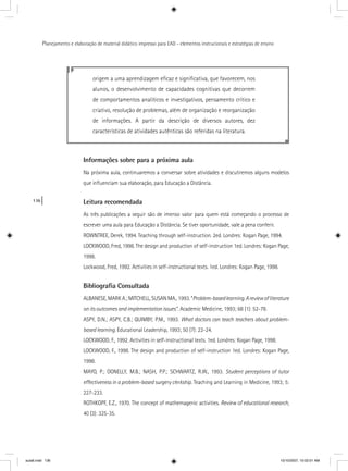 136
Planejamento e elaboração de material didático impresso para EAD - elementos instrucionais e estratégias de ensino
Informações sobre para a próxima aula
Na próxima aula, continuaremos a conversar sobre atividades e discutiremos alguns modelos
que inﬂuenciam sua elaboração, para Educação a Distância.
Leitura recomendada
As três publicações a seguir são de imenso valor para quem está começando o processo de
escrever uma aula para Educação a Distância. Se tiver oportunidade, vale a pena conferir.
ROWNTREE, Derek, 1994. Teaching through self-instruction. 2ed. Londres: Kogan Page, 1994.
LOCKWOOD, Fred, 1998. The design and production of self-instruction 1ed. Londres: Kogan Page,
1998.
Lockwood, Fred, 1992. Activities in self-instructional texts. 1ed. Londres: Kogan Page, 1998.
Bibliograﬁa Consultada
ALBANESE, MARK A.; MITCHELL, SUSAN MA., 1993. “Problem-basedlearning.Areviewofliterature
on its outcomes and implementation issues”. Academic Medicine, 1993; 68 (1): 52-78.”
ASPY, D.N.; ASPY, C.B.; QUIMBY, P.M., 1993. What doctors can teach teachers about problem-
based learning. Educational Leadership, 1993; 50 (7): 22-24.
LOCKWOOD, F., 1992. Activities in self-instructional texts. 1ed. Londres: Kogan Page, 1998.
LOCKWOOD, F., 1998. The design and production of self-instruction 1ed. Londres: Kogan Page,
1998.
MAYO, P.; DONELLY, M.B.; NASH, P.P.; SCHWARTZ, R.W., 1993. Student perceptions of tutor
effectiveness in a problem-based surgery clerkship. Teaching and Learning in Medicine, 1993; 5:
227-233.
ROTHKOPF, E.Z., 1970. The concept of mathemagenic activities. Review of educational research,
40 (3): 325-35.
origem a uma aprendizagem eﬁcaz e signiﬁcativa, que favorecem, nos
alunos, o desenvolvimento de capacidades cognitivas que decorrem
de comportamentos analíticos e investigativos, pensamento crítico e
criativo, resolução de problemas, além de organização e reorganização
de informações. A partir da descrição de diversos autores, dez
características de atividades autênticas são referidas na literatura.
aula6.indd 136 10/10/2007, 10:02:01 AM
 