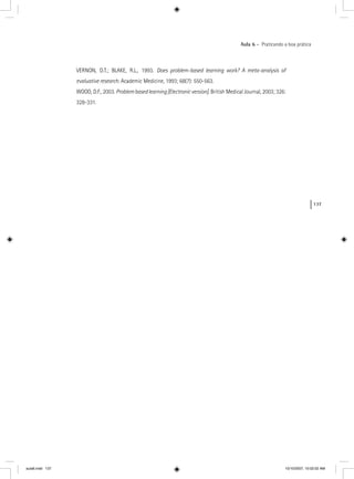137
Aula 6 – Praticando a boa prática
VERNON, D.T.; BLAKE, R.L., 1993. Does problem-based learning work? A meta-analysis of
evaluative research. Academic Medicine, 1993; 68(7): 550-563.
WOOD, D.F., 2003. Problembasedlearning[Electronicversion]. British Medical Journal, 2003; 326:
328-331.
aula6.indd 137 10/10/2007, 10:02:02 AM
 