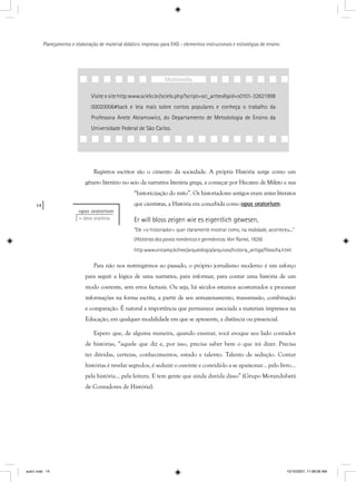 14
Planejamento e elaboração de material didático impresso para EAD - elementos instrucionais e estratégias de ensino
Registros escritos são o cimento da sociedade. A própria História surge como um
gênero literário no seio da narrativa literária grega, a começar por Hecateu de Mileto e sua
“historicização do mito”. Os historiadores antigos eram antes literatos
que cientistas, a História era concebida como opus oratoriump .
Er will bloss zeigen wie es eigentlich gewesen,
“Ele <o historiador> quer claramente mostrar como, na realidade, aconteceu...”
(Histórias dos povos românicos e germânicos. Von Ranke, 1826)
http:wwwunicamp.br/nee/arqueologia/arquivos/historia_antiga/ﬁlosoﬁa.html
Para não nos restringirmos ao passado, o próprio jornalismo moderno é um esforço
para seguir a lógica de uma narrativa, para informar, para contar uma história de um
modo coerente, sem erros factuais. Ou seja, há séculos estamos acostumados a processar
informações na forma escrita, a partir de seu armazenamento, transmissão, combinação
e comparação. É natural a importância que permanece associada a materiais impressos na
Educação, em qualquer modalidade em que se apresente, a distância ou presencial.
Espero que, de alguma maneira, quando ensinar, você evoque seu lado contador
de histórias, “aquele que diz e, por isso, precisa saber bem o que irá dizer. Precisa
ter dúvidas, certezas, conhecimentos, estudo e talento. Talento de sedução. Contar
histórias é revelar segredos, é seduzir o ouvinte e convidá-lo a se apaixonar... pelo livro...
pela história... pela leitura. E tem gente que ainda duvida disso” (Grupo Morandubetá
de Contadores de História).
opus oratorium
= obra oratória
Visite o site http:www.scielo.br/scielo.php?script=sci_arttex&pid=s0101-32621998
00020006#back e leia mais sobre contos populares e conheça o trabalho da
Professora Anete Abramowicz, do Departamento de Metodologia de Ensino da
Universidade Federal de São Carlos.
Multimídia
aula1.indd 14 10/10/2007, 11:08:58 AM
 