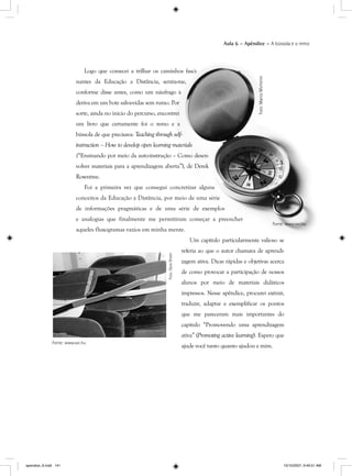 Aula 6 – Apêndice – A bússola e o remo
Logo que comecei a trilhar os caminh
nantes da Educação a Distância, sentia
conforme disse antes, como um náufrago
deriva em um bote salva-vidas sem rumo. Po
sorte, ainda no início do percurso, encontre
um livro que certamente foi o remo e
bússola de que precisava: Teaching through s
instruction – How to develop open learning m
(“Ensinando por meio da auto-instrução –
volver materiais para a aprendizagem abert
Rowntree.
Foi a primeira vez que consegui co
conceitos da Educação a Distância, por m
de informações pragmáticas e de uma
e analogias que finalmente me permiti
aqueles fluxogramas vazios em minha me
Um capítulo particularmente valioso se
referia ao que o autor chamava de aprendi-
zagem ativa. Dicas rápidas e objetivas acerca
de como provocar a participação de nossos
alunos por meio de materiais didáticos
impressos. Nesse apêndice, procurei extrair,
traduzir, adaptar e exemplificar os pontos
que me pareceram mais importantes do
capítulo “Promovendo uma aprendizagem
ativa” (Promoting active learning). Espero quegg
ajude você tanto quanto ajudou a mim.
Fonte: www.sxc.hu
Foto:DaveGreen
apendice_6.indd 141 10/10/2007, 9:49:51 AM
 