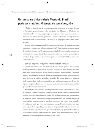 142
Planejamento e elaboração de material didático impresso para EAD - elementos instrucionais e estratégias de ensino
Um curso na Universidade Aberta do Brasil
pode ser gratuito... O tempo de seu aluno, não
Todos os indicadores de pesquisa existentes convergem no sentido de que
os benefícios proporcionados pelas atividades na Educação a Distância são
contrabalançados por um custo principal: o tempo de estudo que consomem. Se as
atividades não forem atraentes, prazerosas e eficazes, certamente o comportamento
esperado da parte de seu aluno seria o de alocação do tempo para outras tarefas dentro
do curso.
A seguir, reuni uma espécie de FAQ, com perguntas comuns da parte de quem está
começando a escrever uma aula impressa para EAD. Especialmente, perguntas acerca
da freqüência com que você deve propor uma atividade, de como conciliar a redação de
uma aula com a criação das atividades e de como variar seus formatos aparecem junto
com dicas do que fazer e do que não fazer quando o assunto é “atividades em EAD”.
Então, vamos lá!
Com que freqüência devo propor uma atividade em uma aula?
Quando ministramos uma aula particular, focamos nossas ações no aluno, sempre
criando possibilidades para que ele faça algo. Propomos as mais variadas atividades
desde uma simples pergunta até um exercício analítico mais complexo. Da mesma
maneira, atividades em materiais didáticos impressos devem estar entremeadas no
texto, de forma a ajudar o aprendiz a aprender! Em nossas aulas, você encontra
ainda uma atividade final, mais articuladora, que geralmente integra mais de um dos
objetivos propostos. Essa é uma boa maneira de amarrar uma seqüência de conteúdos
que você desenvolveu anteriormente.
Não há regras que definam o quão freqüentemente incluir uma atividade no texto
de uma aula. Depende do assunto, depende de você. Alguns conteúdos naturalmente
são mais propensos a atividades que outros. Em qualquer hipótese, me surpreenderia
se, após três, quatro páginas de texto escrito, por exemplo, não houvesse algo sobre
o que valha a pena perguntar ao seu aluno ou sobre a que propor uma atividade.
Se você passar mais que cinco ou seis páginas sem pedir que seu aluno faça algo,
talvez seja melhor esquecê-lo, provavelmente ele já terá ido embora. Embora seja
comum, em livros-texto tradicionais, que um questionário seja apresentado ao final de
cada capítulo, devemos fugir desse modelo. Afinal, você certamente não faz todas as
perguntas ao seu aluno particular no final da aula, certo?
apendice_6.indd 142 10/10/2007, 9:50:01 AM
 