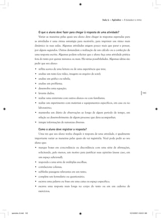 143
Aula 6 – Apêndice – A bússola e o remo
O que o aluno deve fazer para chegar à resposta de uma atividade?
Variar as maneiras pelas quais seu aluno deve chegar às respostas esperadas para
as atividades é uma ótima estratégia para motivá-lo, para imprimir um ritmo mais
dinâmico às suas aulas. Algumas atividades exigem pouco mais que parar e pensar,
por alguns segundos. Outras demandam a realização de um cálculo ou a confecção de
uma resposta escrita. Algumas podem solicitar que o aluno faça uma atividade prática
fora do texto por quinze minutos ou mais. Há várias possibilidades. Algumas idéias são
pedir que seu aluno:
• reflita acerca de uma leitura ou de uma experiência que teve;
• analise um texto (ou vídeo, imagem ou arquivo de som);
• analise um gráfico ou tabela;
• analise um problema;
• desenvolva uma equação;
• levante dados;
• realize uma entrevista com outros alunos ou com familiares;
• realize um experimento com materiais e equipamentos específicos, em casa ou no
laboratório;
• mantenha um diário de observações ao longo de algum período de tempo, em
relação ao desenvolvimento de algum processo que deva acompanhar;
• integre informações de naturezas diversas.
Como o aluno deve registrar a resposta?
Uma vez que seu aluno tenha chegado à resposta de uma atividade, é igualmente
importante variar as maneiras pelas quais ele vai registrá-la. Você pode pedir ao seu
aluno que:
• marque boxes em concordância ou discordância com uma série de afirmações,
solicitando, pelo menos, um motivo para justificar suas opiniões (nesse caso, em
um espaço adicional);
• responda a uma série de múltiplas escolhas;
• correlacione colunas;
• sublinhe passagens relevantes em um texto;
• complete um formulário ou questionário;
• escreva uma palavra ou frase em uma caixa ou espaço específico;
• escreva uma resposta mais longa no corpo do texto ou em um caderno de
exercícios;
apendice_6.indd 143 10/10/2007, 9:50:01 AM
 