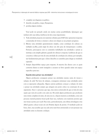 144
Planejamento e elaboração de material didático impresso para EAD - elementos instrucionais e estratégias de ensino
• complete um diagrama ou gráfico;
• desenhe um gráfico, mapa, fluxograma;
• produza algum artefato.
Você pode ter pensado ainda em muitas outras possibilidades. Quaisquer que
tenham sido suas idéias, lembre-se de três coisas importantes:
1. Toda atividade proposta em materiais voltados para EAD deve apresentar respostas
comentadas de forma a orientar o aluno em relação ao seu próprio progresso.
2. Mesmo uma atividade aparentemente simples, como correlação de colunas ou
múltipla escolha, pode exigir do aluno um alto grau de interpretação e análise.
Portanto, preocupe-se com os conteúdos trabalhados nas atividades e jamais se
restrinja a um simples gabarito quando for oferecer a resposta. Lembre-se de que os
conceitos e idéias por trás de uma atividade de correlação de colunas, por exemplo,
são fundamentais para que o aluno descubra os caminhos para chegar ao resultado
esperado.
3. Sempre disponibilize espaço para resposta. A maioria dos alunos com os quais
conversei dizem se sentir instigados a escrever no livro quando existe um espaço
específico para isso.
Quando devo pensar nas atividades?
Alguns professores conseguem pensar nas atividades mesmo antes de iniciar a
redação da aula! Na hora da redação, conseguem entremear essas atividades junto
com as exposições adequadas. Alguns autores preferem começar a redação do texto
e pensar nas atividades sempre que atingem um ponto crítico na construção do seu
argumento. Esse é o processo que sigo, mas estou convencida de que se trata de uma
opção que varia de acordo com cada um. Há ainda alguns professores que produzem
uma versão completa do texto, de uma vez só, e depois inserem as atividades, como um
processo mental posterior (você pode fazer isso, inclusive com materiais prontos que
não foram escritos por você). Para mim, particularmente, esta última abordagem é tão
difícil quanto colocar nozes em um brownie depois de pronto. O resultado pode ser
bom, claro, mas acredito que sua aula seria mais bem estruturada se você pensasse nas
atividades antes ou durante a redação.
apendice_6.indd 144 10/10/2007, 9:50:01 AM
 