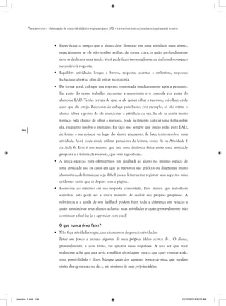 146
Planejamento e elaboração de material didático impresso para EAD - elementos instrucionais e estratégias de ensino
• Especifique o tempo que o aluno deve demorar em uma atividade mais aberta,
especialmente se ele não souber avaliar, de forma clara, o quão profundamente
deve se dedicar a uma tarefa. Você pode fazer isso simplesmente definindo o espaço
necessário à resposta.
• Equilibre atividades longas e breves, respostas escritas e reflexivas, respostas
fechadas e abertas, afim de evitar monotonia.
• De forma geral, coloque sua resposta comentada imediatamente após a pergunta.
Faz parte do nosso trabalho incentivar a autonomia e o controle por parte do
aluno de EAD. Tenha certeza de que, se ele quiser olhar a resposta, vai olhar, onde
quer que ela esteja. Respostas de cabeça para baixo, por exemplo, só vão irritar o
aluno, talvez a ponto de ele abandonar a atividade de vez. Se ele se sentir muito
tentado pela chance de olhar a resposta, pode facilmente colocar uma folha sobre
ela, enquanto resolve o exercício. Eu faço isso sempre que avalio aulas para EAD,
de forma a me colocar no lugar do aluno, enquanto, de fato, tento resolver uma
atividade. Você pode ainda utilizar paradores de leitura, como fiz na Atividade 1
da Aula 6. Esse é um recurso que cria uma distância física entre uma atividade
proposta e a leitura da resposta, que vem logo abaixo.
• A única exceção para oferecermos um feedback ao aluno no mesmo espaço de
uma atividade são os casos em que as respostas são gráficos ou diagramas muito
chamativos, de forma que seja difícil para o leitor evitar registrar seus aspectos mais
evidentes assim que se depara com a página.
• Esenvolva ao máximo em sua resposta comentada. Para alunos que trabalham
sozinhos, esta pode ser a única maneira de avaliar seu próprio progresso. A
relevância e a ajuda de seu feedback podem fazer toda a diferença em relação a
quão satisfatórias seus alunos acharão suas atividades e quão provavelmente irão
continuar a fazê-las (e a aprender com elas)!
O que nunca devo fazer?
• Não faça atividades vagas, que chamamos de pseudo-atividades:
Pense um pouco e escreva algumas de suas próprias idéias acerca de... O aluno,
provavelmente, e com razão, vai ignorar essas sugestões. A não ser que você
realmente ache que essa seria a melhor abordagem para o que quer ensinar a ele,
uma possibilidade é dizer: Marque quais dos seguintes pontos de vista, que revelam
visões divergentes acerca de..., são similares às suas próprias idéias.
apendice_6.indd 146 10/10/2007, 9:50:02 AM
 