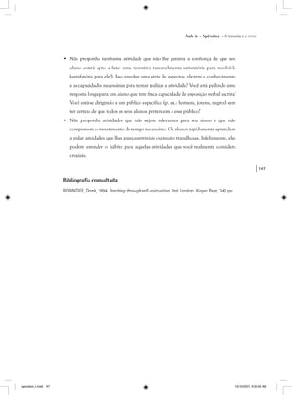 147
Aula 6 – Apêndice – A bússola e o remo
• Não proponha nenhuma atividade que não lhe garanta a confiança de que seu
aluno estará apto a fazer uma tentativa razoavelmente satisfatória para resolvê-la
(satisfatória para ele!). Isso envolve uma série de aspectos: ele tem o conhecimento
e as capacidades necessárias para tentar realizar a atividade? Você está pedindo uma
resposta longa para um aluno que tem fraca capacidade de exposição verbal escrita?
Você está se dirigindo a um público específico (p. ex.: homens, jovens, negros) sem
ter certeza de que todos os seus alunos pertencem a esse público?
• Não proponha atividades que não sejam relevantes para seu aluno e que não
compensem o investimento de tempo necessário. Os alunos rapidamente aprendem
a pular atividades que lhes pareçam triviais ou muito trabalhosas. Infelizmente, eles
podem estender o hábito para aquelas atividades que você realmente considera
cruciais.
Bibliograﬁa consultada
ROWNTREE, Derek, 1994. Teaching through self-instruction. 2ed. Londres: Kogan Page, 342 pp.
apendice_6.indd 147 10/10/2007, 9:50:02 AM
 