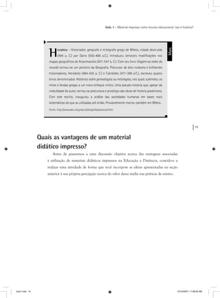 15
Aula 1 – Material impresso como recurso educacional: isso é história?
Hecateu - Historiador, geógrafo e mitógrafo grego de Mileto, cidade destruída
(494 a. C.) por Dario (550-486 a.C.). Introduziu sensíveis modiﬁcações nos
mapas geográﬁcos de Anaximandro (611-547 a. C.). Com seu livro Viagem ao redor do
mundo tornou-se um pioneiro da Geograﬁa. Precursor de dois notáveis e brilhanteso
historiadores, Heródoto (484-425 a. C.) e Tulcídides (471-399 a.C.), escreveu quatro
livros denominados Histórias sobre genealogias ou mitologias, nos quais submeteu os
mitos e lendas gregas a um novo enfoque crítico. Uma pseudo-história que, apesar da
credulidade do autor, tornou-se precursora e protótipo das obras de história posteriores.
Com este escrito, inaugurou a análise das sociedades humanas em bases mais
sistemáticas do que as utilizadas até então. Provavelmente morreu também em Mileto.
Fonte: http://www.dec.ufcg.edu.br/biograﬁas/cateu0.html
Mais
Quais as vantagens de um material
didático impresso?
Antes de passarmos a uma discussão objetiva acerca das vantagens associadas
à utilização de materiais didáticos impressos na Educação a Distância, convido-o a
realizar uma atividade de forma que você incorpore as idéias apresentadas na seção
anterior à sua própria percepção acerca do valor dessa mídia nas práticas de ensino.
aula1.indd 15 10/10/2007, 11:08:59 AM
 