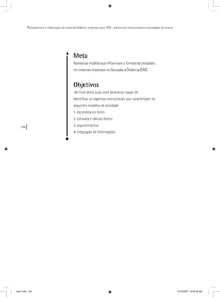 150
Planejamento e elaboração de material didático impresso para EAD - elementos instrucionais e estratégias de ensino
Meta
Apresentarmodelosqueinﬂuenciamoformatodeatividades
em materiais impressos na Educação a Distância (EAD).
Objetivos
Ao ﬁnal desta aula, você deverá ser capaz de:
Identiﬁcar os aspectos instrucionais que caracterizam os
seguintes modelos de atividade:
1. escondida no texto;
2. consulta e cálculo direto;
3. argumentativa;
4. integração de Informações.
aula7.indd 150 10/10/2007, 10:03:28 AM
 