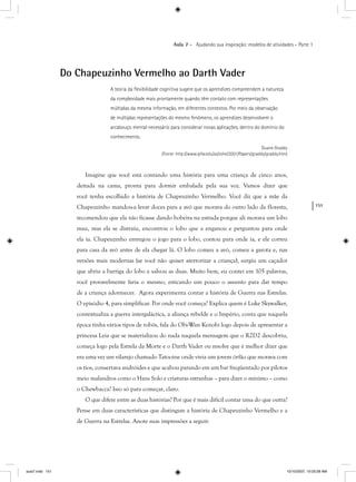 151
Aula 7 – Ajudando sua inspiração: modelos de atividades – Parte 1
Do Chapeuzinho Vermelho ao Darth Vader
A teoria da ﬂexibilidade cognitiva sugere que os aprendizes compreendem a natureza
da complexidade mais prontamente quando têm contato com representações
múltiplas da mesma informação, em diferentes contextos. Por meio da observação
de múltiplas representações do mesmo fenômeno, os aprendizes desenvolvem o
arcabouço mental necessário para considerar novas aplicações, dentro do domínio do
conhecimento.
Duane Graddy
(Fonte: http://www.ipfw.edu/as/tohe/2001/Papers/graddy/graddy.htm)
Imagine que você está contando uma história para uma criança de cinco anos,
deitada na cama, pronta para dormir embalada pela sua voz. Vamos dizer que
você tenha escolhido a história de Chapeuzinho Vermelho. Você diz que a mãe da
Chapeuzinho mandou-a levar doces para a avó que morava do outro lado da floresta,
recomendou que ela não ficasse dando bobeira na estrada porque ali morava um lobo
mau, mas ela se distraiu, encontrou o lobo que a enganou e perguntou para onde
ela ia. Chapeuzinho entregou o jogo para o lobo, contou para onde ia, e ele correu
para casa da avó antes de ela chegar lá. O lobo comeu a avó, comeu a garota e, nas
versões mais modernas (se você não quiser aterrorizar a criança), surgiu um caçador
que abriu a barriga do lobo e salvou as duas. Muito bem, eu contei em 105 palavras,
você provavelmente faria o mesmo, esticando um pouco o assunto para dar tempo
de a criança adormecer. Agora experimenta contar a história de Guerra nas Estrelas.
O episódio 4, para simplificar. Por onde você começa? Explica quem é Luke Skywalker,
contextualiza a guerra intergaláctica, a aliança rebelde e o Império, conta que naquela
época tinha vários tipos de robôs, fala do Obi-Wan Kenobi logo depois de apresentar a
princesa Leia que se materializou do nada naquela mensagem que o R2D2 descobriu,
começa logo pela Estrela da Morte e o Darth Vader ou resolve que é melhor dizer que
era uma vez um vilarejo chamado Tatooine onde vivia um jovem órfão que morava com
os tios, consertava andróides e que acabou parando em um bar freqüentado por pilotos
meio malandros como o Hans Solo e criaturas estranhas – para dizer o mínimo – como
o Chewbacca? Isso só para começar, claro.
O que difere entre as duas histórias? Por que é mais difícil contar uma do que outra?
Pense em duas características que distingam a história de Chapeuzinho Vermelho e a
de Guerra na Estrelas. Anote suas impressões a seguir:
aula7.indd 151 10/10/2007, 10:03:28 AM
 